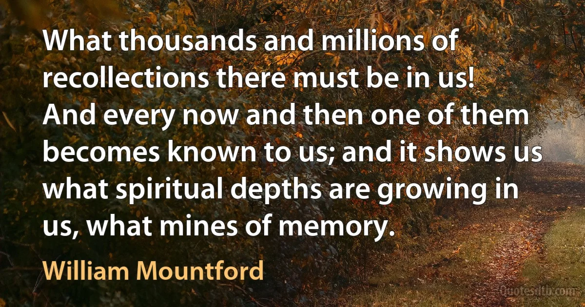 What thousands and millions of recollections there must be in us! And every now and then one of them becomes known to us; and it shows us what spiritual depths are growing in us, what mines of memory. (William Mountford)