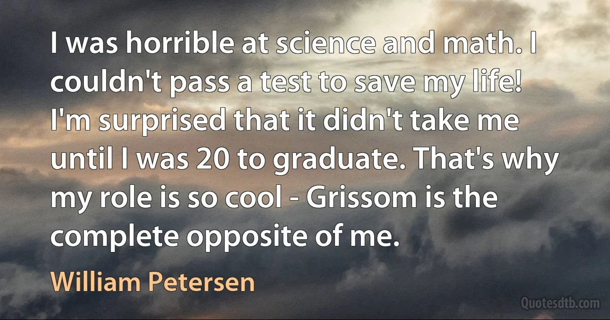 I was horrible at science and math. I couldn't pass a test to save my life! I'm surprised that it didn't take me until I was 20 to graduate. That's why my role is so cool - Grissom is the complete opposite of me. (William Petersen)