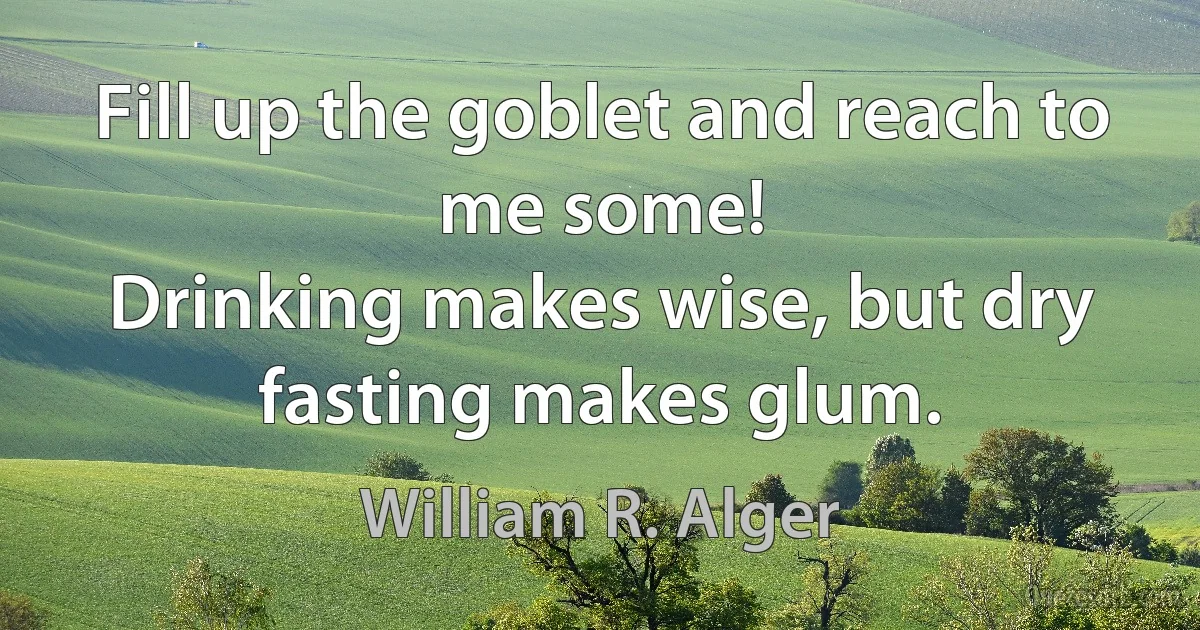 Fill up the goblet and reach to me some!
Drinking makes wise, but dry fasting makes glum. (William R. Alger)