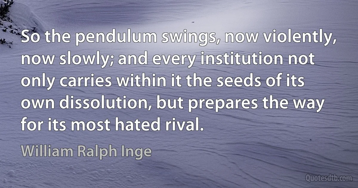 So the pendulum swings, now violently, now slowly; and every institution not only carries within it the seeds of its own dissolution, but prepares the way for its most hated rival. (William Ralph Inge)