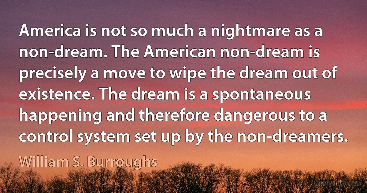 America is not so much a nightmare as a non-dream. The American non-dream is precisely a move to wipe the dream out of existence. The dream is a spontaneous happening and therefore dangerous to a control system set up by the non-dreamers. (William S. Burroughs)