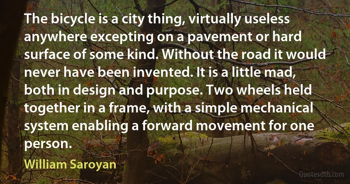 The bicycle is a city thing, virtually useless anywhere excepting on a pavement or hard surface of some kind. Without the road it would never have been invented. It is a little mad, both in design and purpose. Two wheels held together in a frame, with a simple mechanical system enabling a forward movement for one person. (William Saroyan)