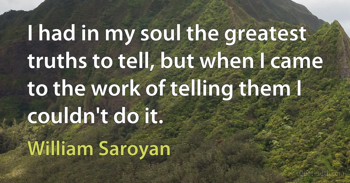 I had in my soul the greatest truths to tell, but when I came to the work of telling them I couldn't do it. (William Saroyan)