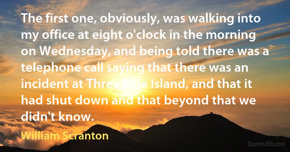 The first one, obviously, was walking into my office at eight o'clock in the morning on Wednesday, and being told there was a telephone call saying that there was an incident at Three Mile Island, and that it had shut down and that beyond that we didn't know. (William Scranton)