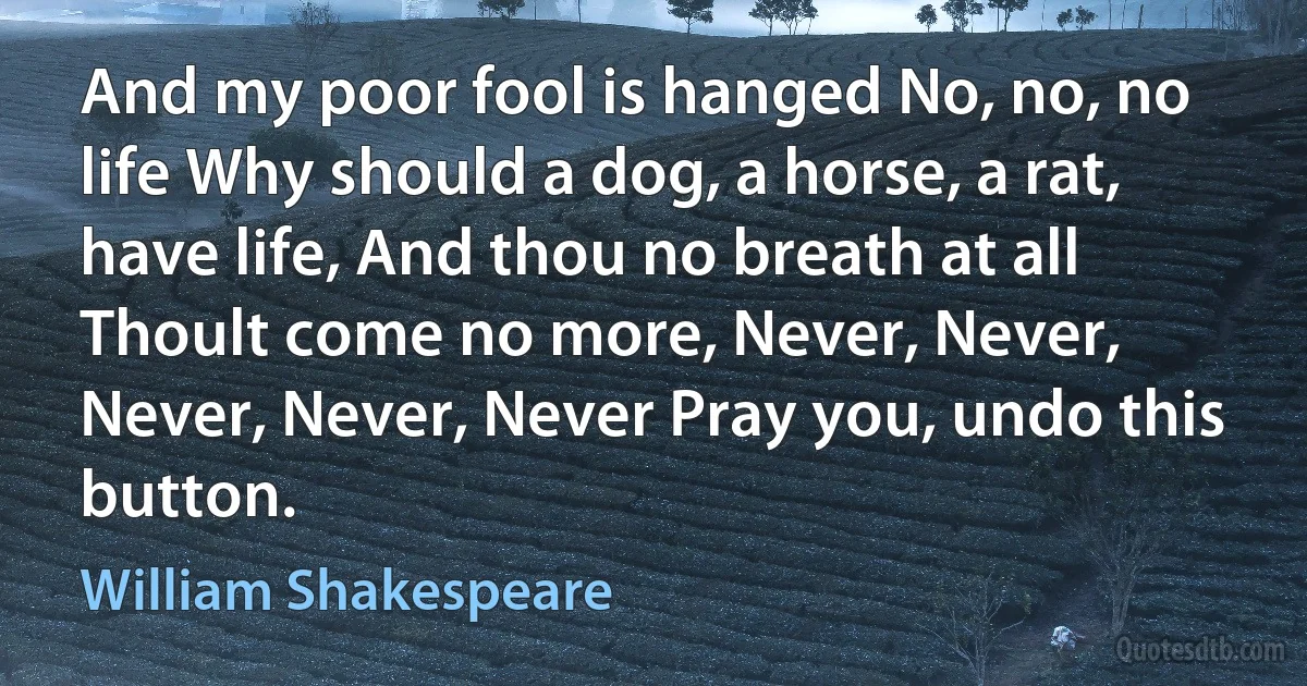 And my poor fool is hanged No, no, no life Why should a dog, a horse, a rat, have life, And thou no breath at all Thoult come no more, Never, Never, Never, Never, Never Pray you, undo this button. (William Shakespeare)