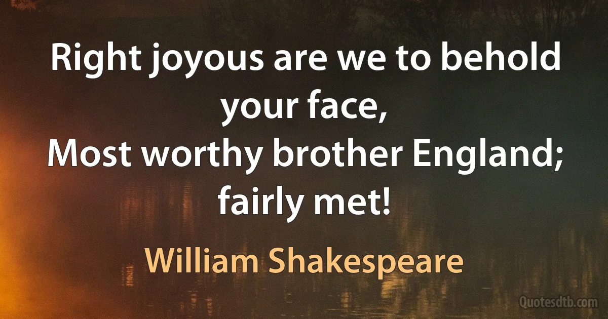 Right joyous are we to behold your face,
Most worthy brother England; fairly met! (William Shakespeare)