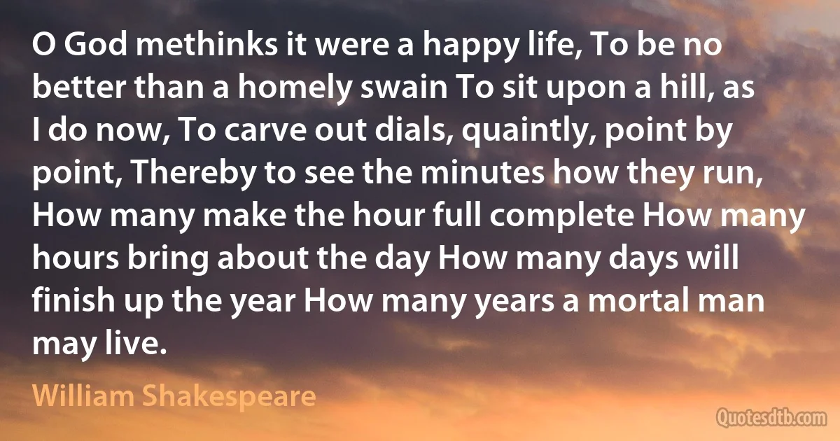 O God methinks it were a happy life, To be no better than a homely swain To sit upon a hill, as I do now, To carve out dials, quaintly, point by point, Thereby to see the minutes how they run, How many make the hour full complete How many hours bring about the day How many days will finish up the year How many years a mortal man may live. (William Shakespeare)