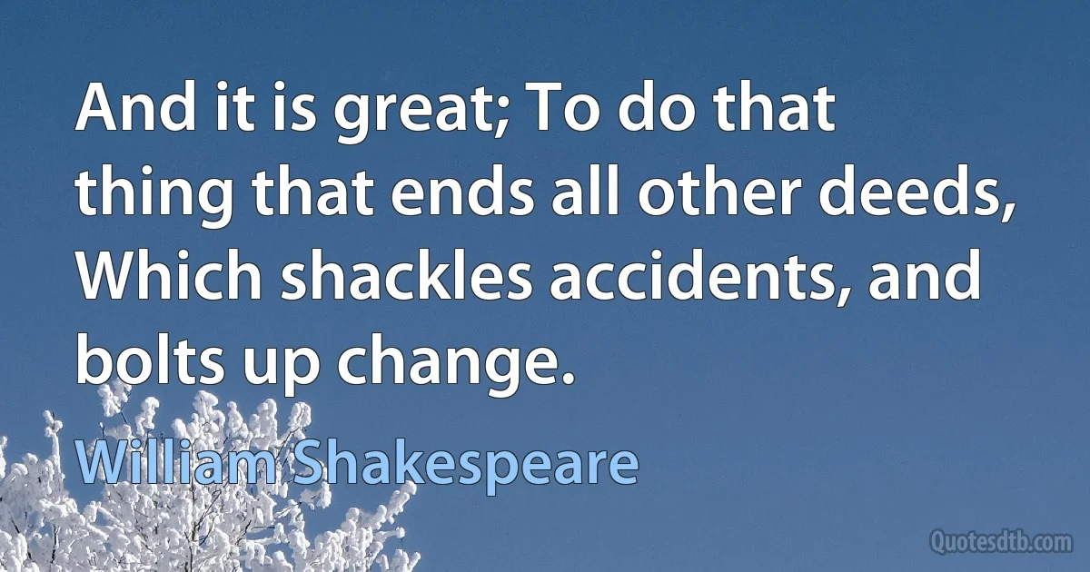 And it is great; To do that thing that ends all other deeds, Which shackles accidents, and bolts up change. (William Shakespeare)