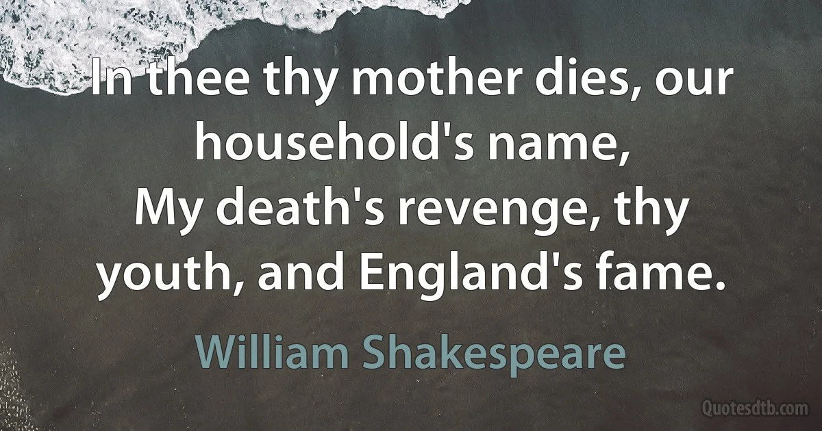 In thee thy mother dies, our household's name,
My death's revenge, thy youth, and England's fame. (William Shakespeare)