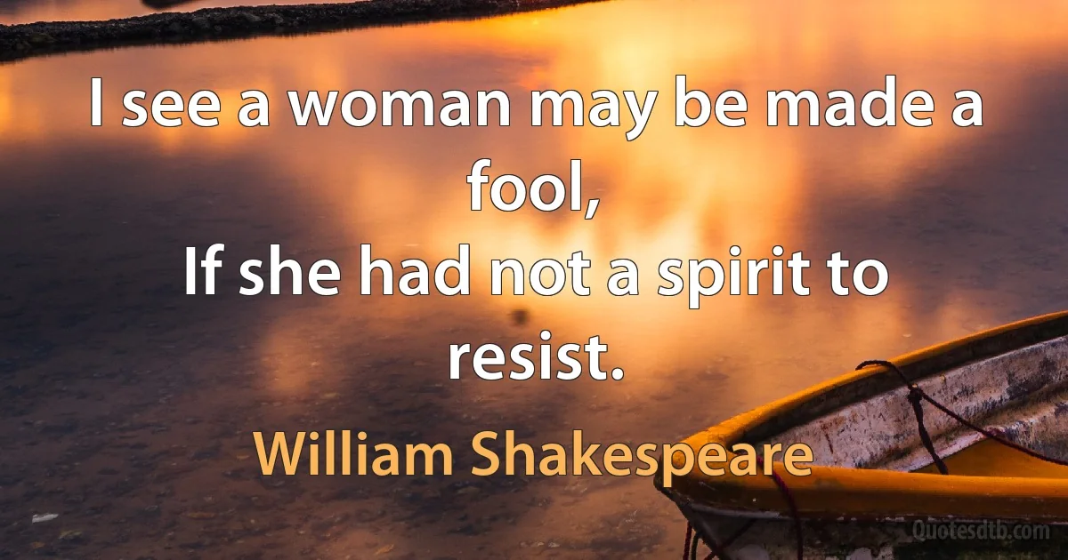 I see a woman may be made a fool,
If she had not a spirit to resist. (William Shakespeare)