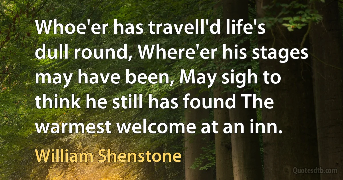 Whoe'er has travell'd life's dull round, Where'er his stages may have been, May sigh to think he still has found The warmest welcome at an inn. (William Shenstone)