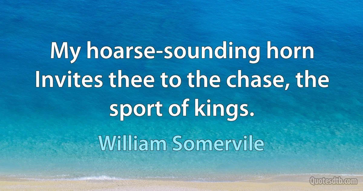 My hoarse-sounding horn
Invites thee to the chase, the sport of kings. (William Somervile)