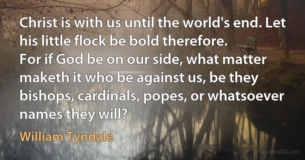 Christ is with us until the world's end. Let his little flock be bold therefore.
For if God be on our side, what matter maketh it who be against us, be they bishops, cardinals, popes, or whatsoever names they will? (William Tyndale)