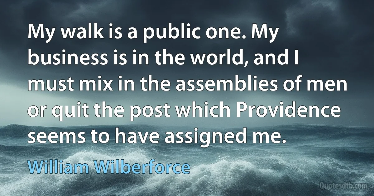 My walk is a public one. My business is in the world, and I must mix in the assemblies of men or quit the post which Providence seems to have assigned me. (William Wilberforce)