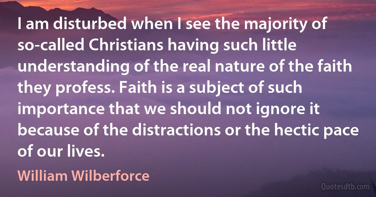 I am disturbed when I see the majority of so-called Christians having such little understanding of the real nature of the faith they profess. Faith is a subject of such importance that we should not ignore it because of the distractions or the hectic pace of our lives. (William Wilberforce)