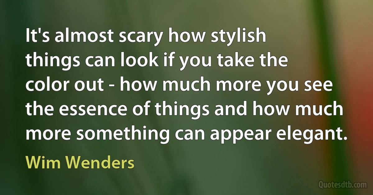 It's almost scary how stylish things can look if you take the color out - how much more you see the essence of things and how much more something can appear elegant. (Wim Wenders)