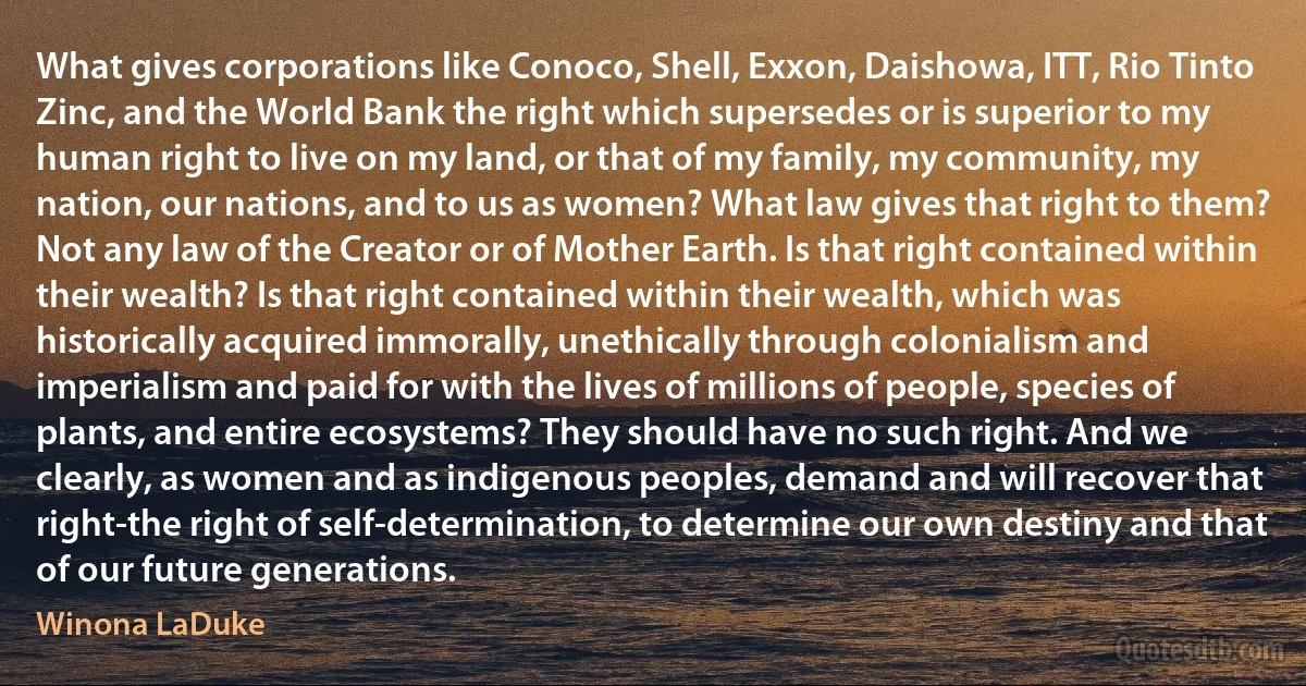 What gives corporations like Conoco, Shell, Exxon, Daishowa, ITT, Rio Tinto Zinc, and the World Bank the right which supersedes or is superior to my human right to live on my land, or that of my family, my community, my nation, our nations, and to us as women? What law gives that right to them? Not any law of the Creator or of Mother Earth. Is that right contained within their wealth? Is that right contained within their wealth, which was historically acquired immorally, unethically through colonialism and imperialism and paid for with the lives of millions of people, species of plants, and entire ecosystems? They should have no such right. And we clearly, as women and as indigenous peoples, demand and will recover that right-the right of self-determination, to determine our own destiny and that of our future generations. (Winona LaDuke)