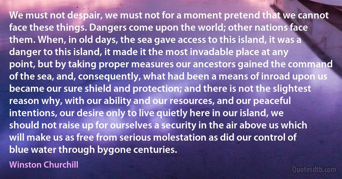 We must not despair, we must not for a moment pretend that we cannot face these things. Dangers come upon the world; other nations face them. When, in old days, the sea gave access to this island, it was a danger to this island, it made it the most invadable place at any point, but by taking proper measures our ancestors gained the command of the sea, and, consequently, what had been a means of inroad upon us became our sure shield and protection; and there is not the slightest reason why, with our ability and our resources, and our peaceful intentions, our desire only to live quietly here in our island, we should not raise up for ourselves a security in the air above us which will make us as free from serious molestation as did our control of blue water through bygone centuries. (Winston Churchill)