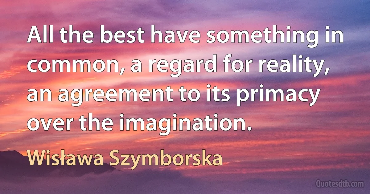 All the best have something in common, a regard for reality, an agreement to its primacy over the imagination. (Wisława Szymborska)