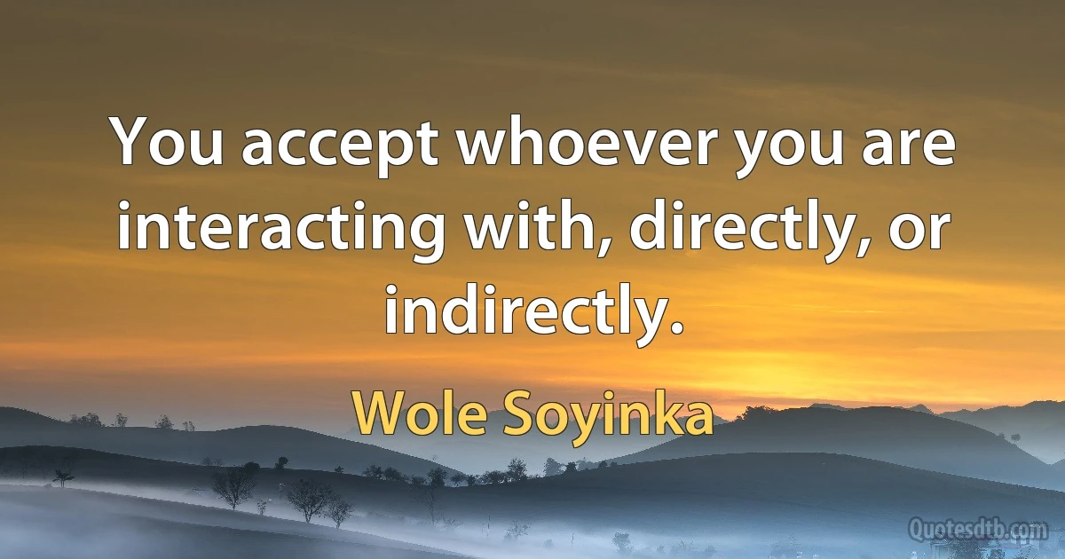 You accept whoever you are interacting with, directly, or indirectly. (Wole Soyinka)