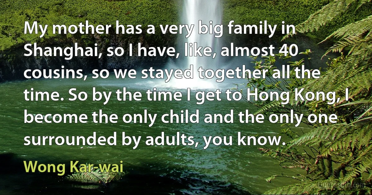 My mother has a very big family in Shanghai, so I have, like, almost 40 cousins, so we stayed together all the time. So by the time I get to Hong Kong, I become the only child and the only one surrounded by adults, you know. (Wong Kar-wai)