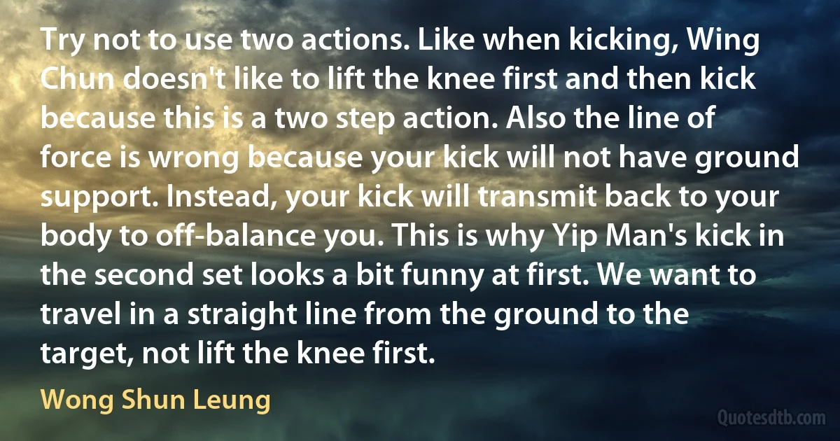 Try not to use two actions. Like when kicking, Wing Chun doesn't like to lift the knee first and then kick because this is a two step action. Also the line of force is wrong because your kick will not have ground support. Instead, your kick will transmit back to your body to off-balance you. This is why Yip Man's kick in the second set looks a bit funny at first. We want to travel in a straight line from the ground to the target, not lift the knee first. (Wong Shun Leung)