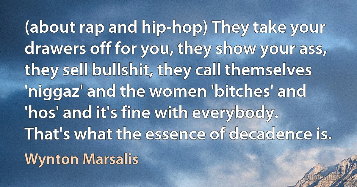 (about rap and hip-hop) They take your drawers off for you, they show your ass, they sell bullshit, they call themselves 'niggaz' and the women 'bitches' and 'hos' and it's fine with everybody. That's what the essence of decadence is. (Wynton Marsalis)