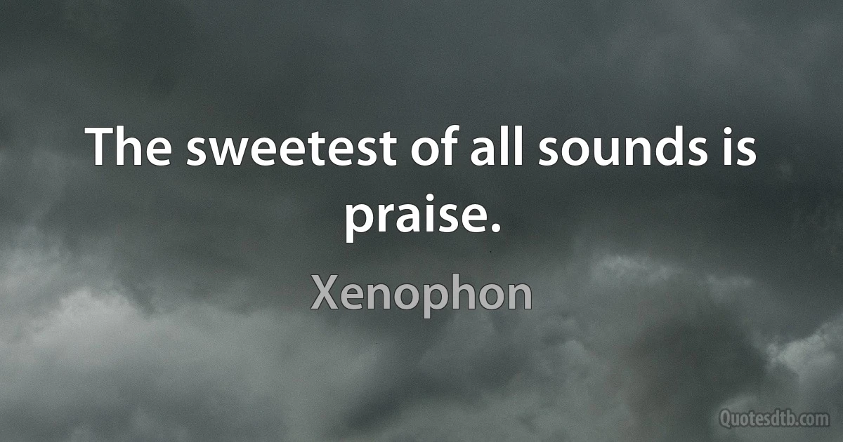 The sweetest of all sounds is praise. (Xenophon)