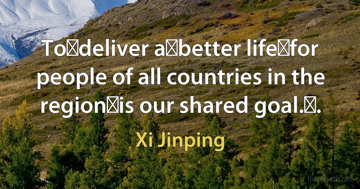 To deliver a better life for people of all countries in the region is our shared goal. . (Xi Jinping)