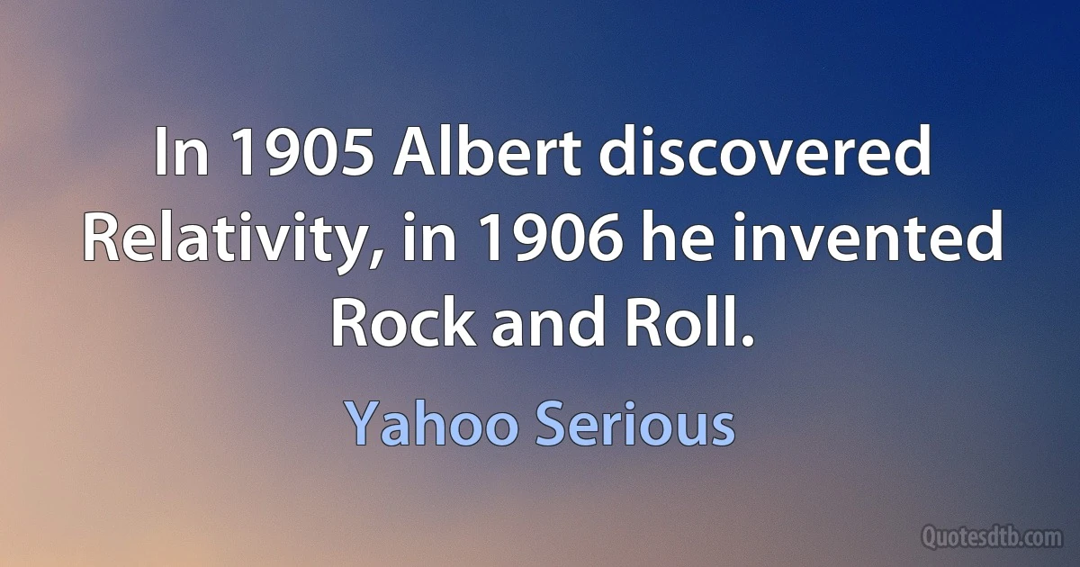 In 1905 Albert discovered Relativity, in 1906 he invented Rock and Roll. (Yahoo Serious)