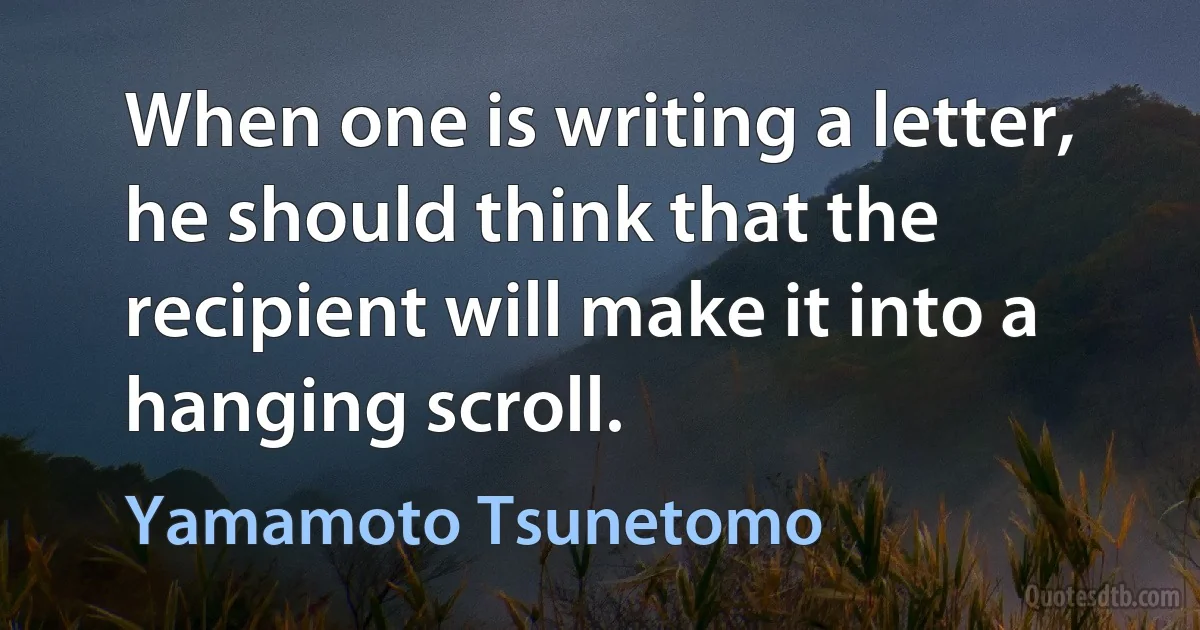 When one is writing a letter, he should think that the recipient will make it into a hanging scroll. (Yamamoto Tsunetomo)