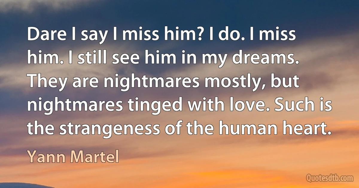 Dare I say I miss him? I do. I miss him. I still see him in my dreams. They are nightmares mostly, but nightmares tinged with love. Such is the strangeness of the human heart. (Yann Martel)