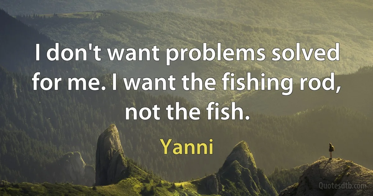 I don't want problems solved for me. I want the fishing rod, not the fish. (Yanni)