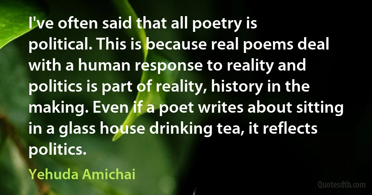 I've often said that all poetry is political. This is because real poems deal with a human response to reality and politics is part of reality, history in the making. Even if a poet writes about sitting in a glass house drinking tea, it reflects politics. (Yehuda Amichai)