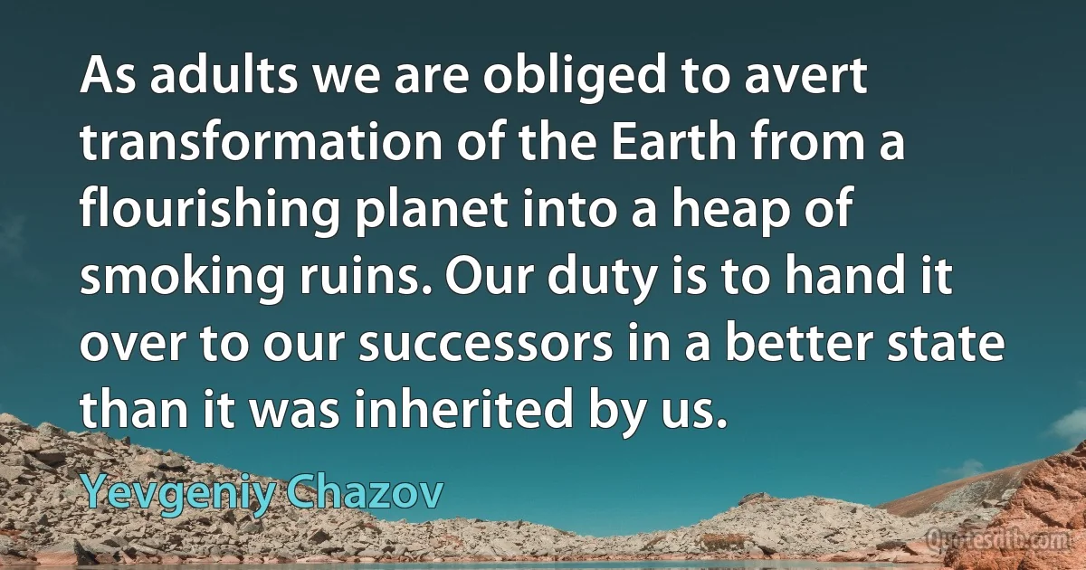 As adults we are obliged to avert transformation of the Earth from a flourishing planet into a heap of smoking ruins. Our duty is to hand it over to our successors in a better state than it was inherited by us. (Yevgeniy Chazov)