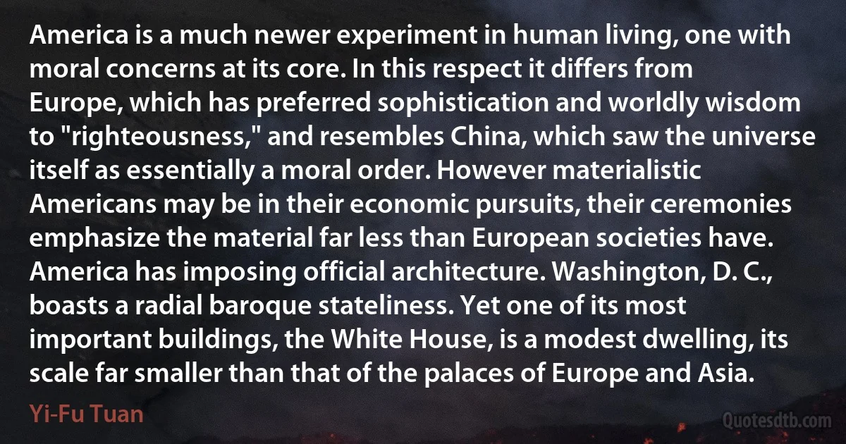 America is a much newer experiment in human living, one with moral concerns at its core. In this respect it differs from Europe, which has preferred sophistication and worldly wisdom to "righteousness," and resembles China, which saw the universe itself as essentially a moral order. However materialistic Americans may be in their economic pursuits, their ceremonies emphasize the material far less than European societies have. America has imposing official architecture. Washington, D. C., boasts a radial baroque stateliness. Yet one of its most important buildings, the White House, is a modest dwelling, its scale far smaller than that of the palaces of Europe and Asia. (Yi-Fu Tuan)