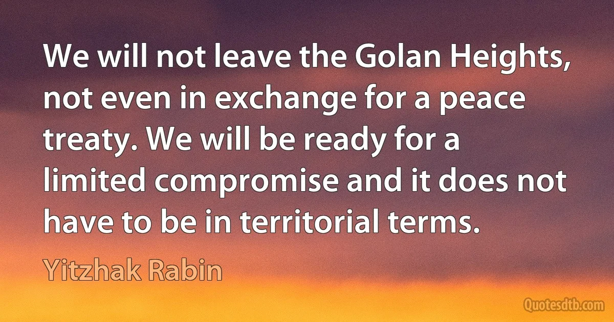 We will not leave the Golan Heights, not even in exchange for a peace treaty. We will be ready for a limited compromise and it does not have to be in territorial terms. (Yitzhak Rabin)