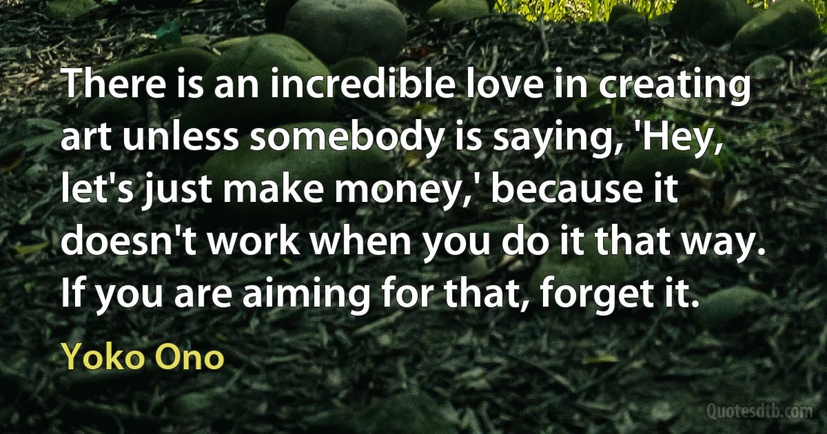 There is an incredible love in creating art unless somebody is saying, 'Hey, let's just make money,' because it doesn't work when you do it that way. If you are aiming for that, forget it. (Yoko Ono)