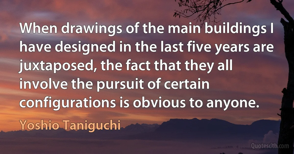 When drawings of the main buildings I have designed in the last five years are juxtaposed, the fact that they all involve the pursuit of certain configurations is obvious to anyone. (Yoshio Taniguchi)