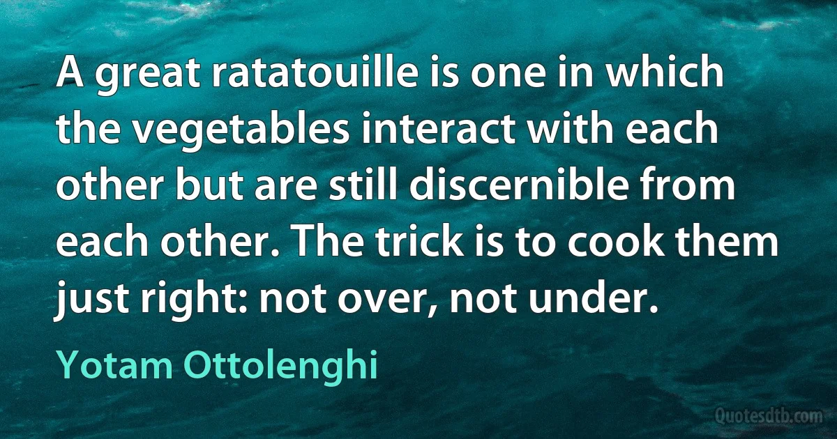 A great ratatouille is one in which the vegetables interact with each other but are still discernible from each other. The trick is to cook them just right: not over, not under. (Yotam Ottolenghi)