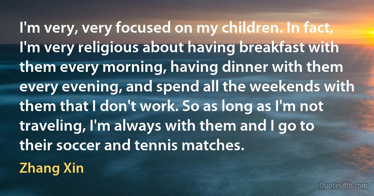 I'm very, very focused on my children. In fact, I'm very religious about having breakfast with them every morning, having dinner with them every evening, and spend all the weekends with them that I don't work. So as long as I'm not traveling, I'm always with them and I go to their soccer and tennis matches. (Zhang Xin)