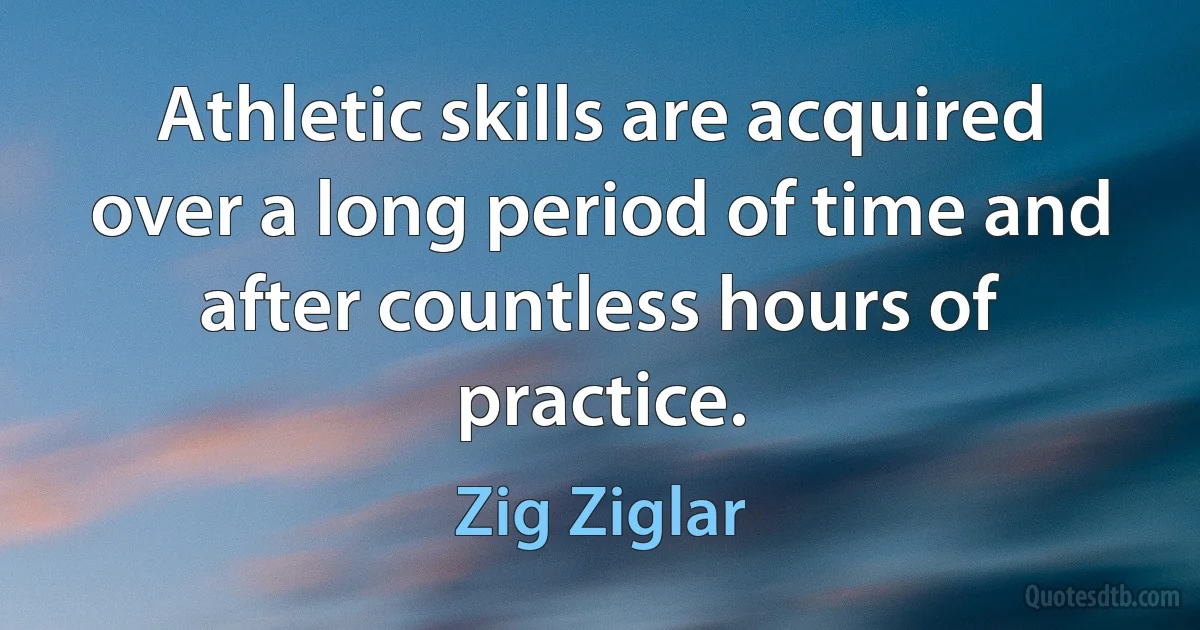 Athletic skills are acquired over a long period of time and after countless hours of practice. (Zig Ziglar)