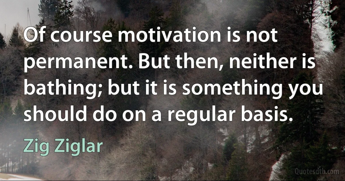 Of course motivation is not permanent. But then, neither is bathing; but it is something you should do on a regular basis. (Zig Ziglar)