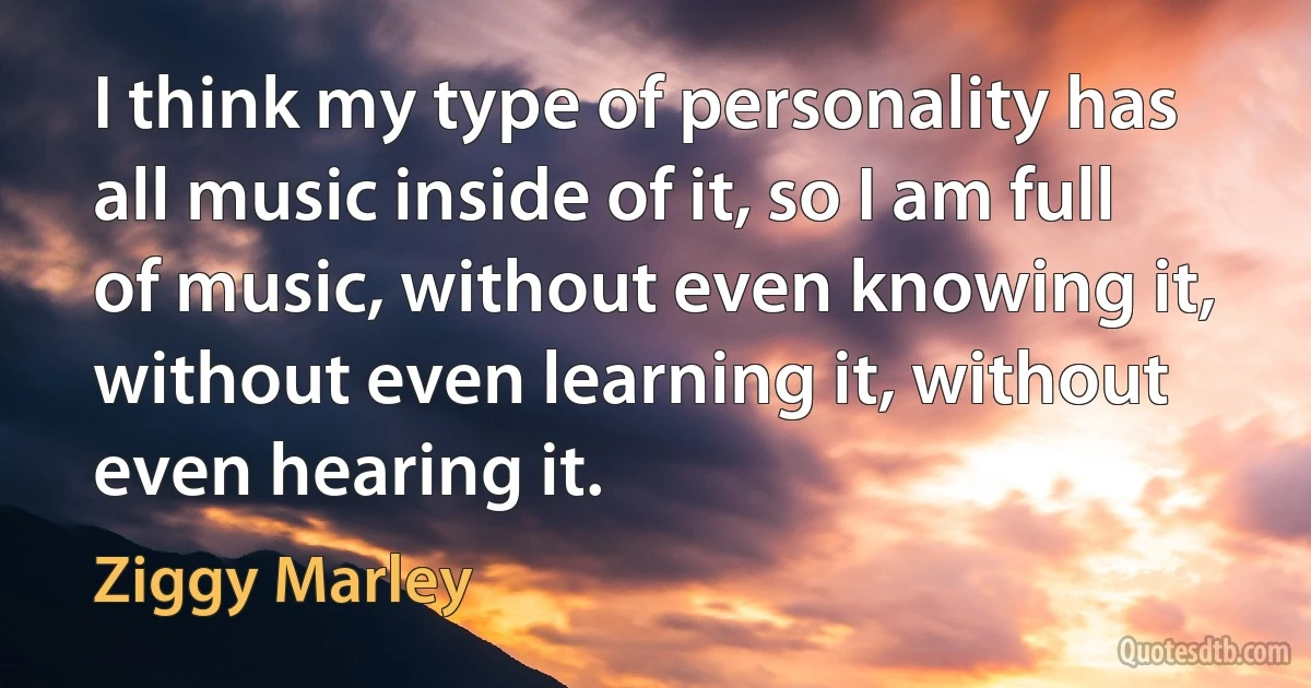 I think my type of personality has all music inside of it, so I am full of music, without even knowing it, without even learning it, without even hearing it. (Ziggy Marley)