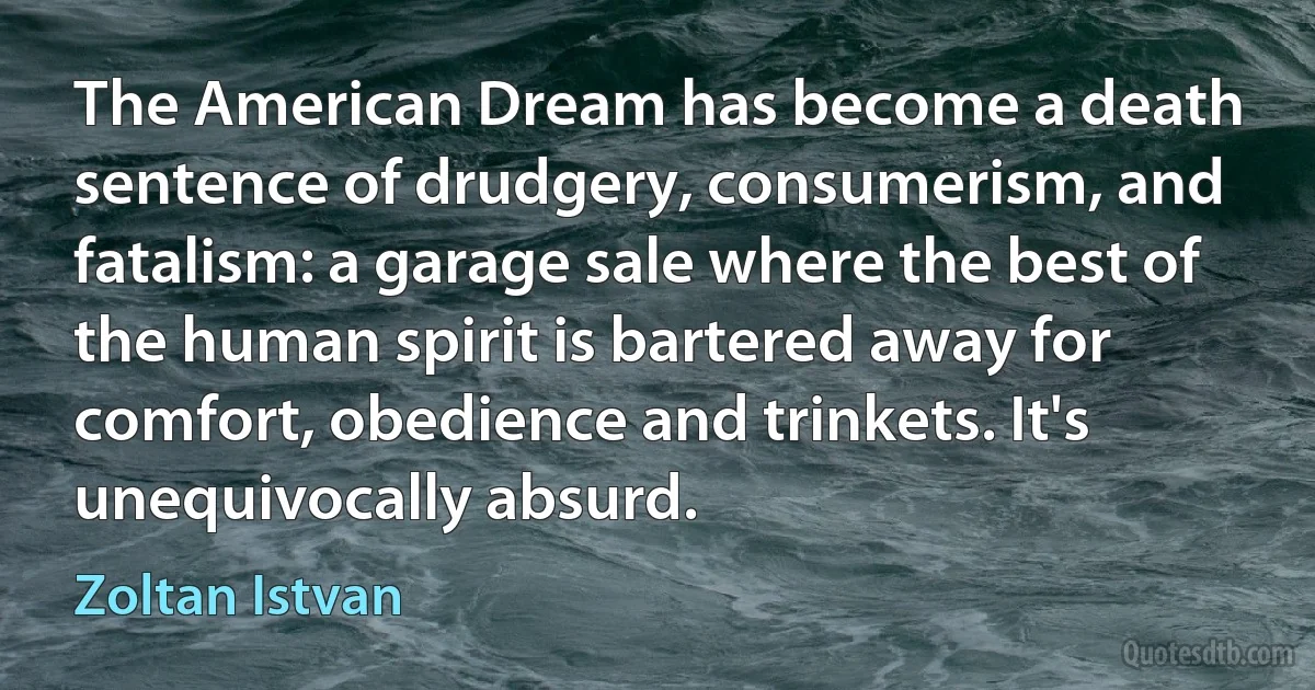 The American Dream has become a death sentence of drudgery, consumerism, and fatalism: a garage sale where the best of the human spirit is bartered away for comfort, obedience and trinkets. It's unequivocally absurd. (Zoltan Istvan)