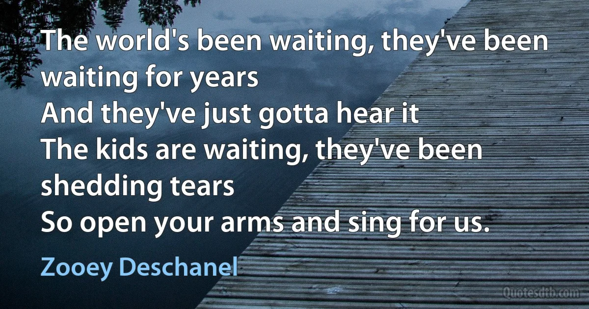 The world's been waiting, they've been
waiting for years
And they've just gotta hear it
The kids are waiting, they've been shedding tears
So open your arms and sing for us. (Zooey Deschanel)