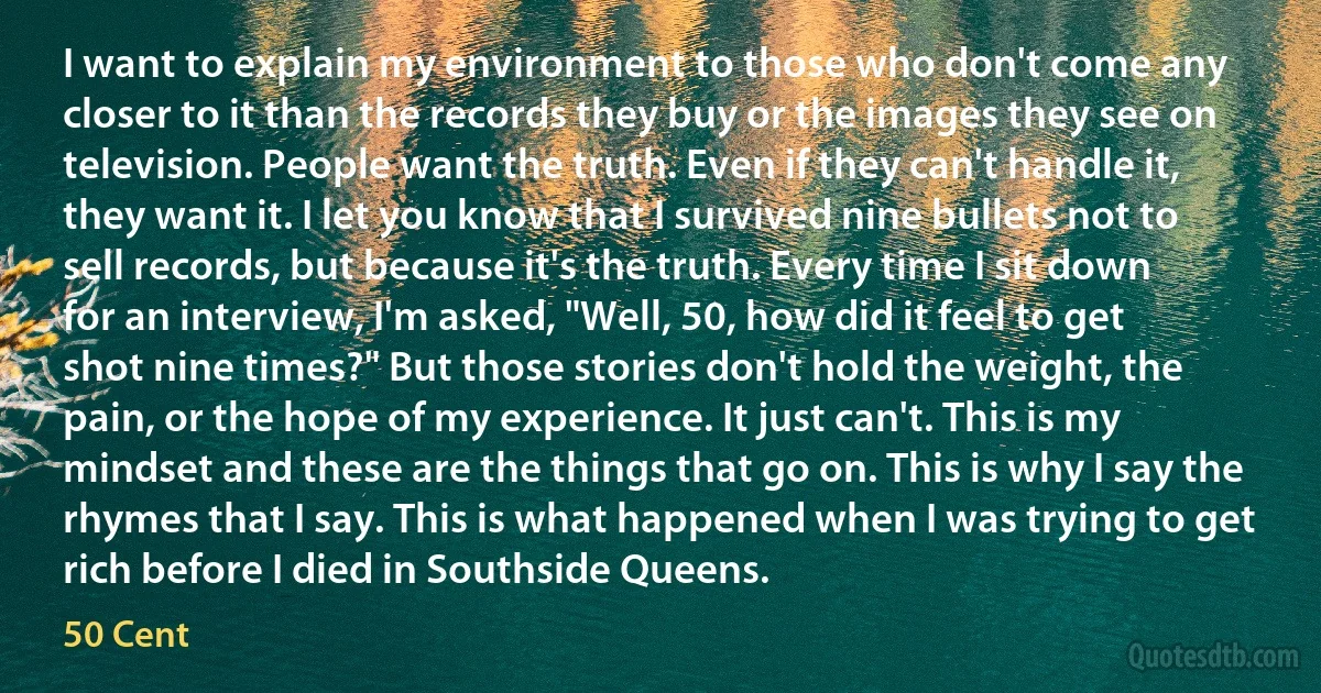 I want to explain my environment to those who don't come any closer to it than the records they buy or the images they see on television. People want the truth. Even if they can't handle it, they want it. I let you know that I survived nine bullets not to sell records, but because it's the truth. Every time I sit down for an interview, I'm asked, "Well, 50, how did it feel to get shot nine times?" But those stories don't hold the weight, the pain, or the hope of my experience. It just can't. This is my mindset and these are the things that go on. This is why I say the rhymes that I say. This is what happened when I was trying to get rich before I died in Southside Queens. (50 Cent)