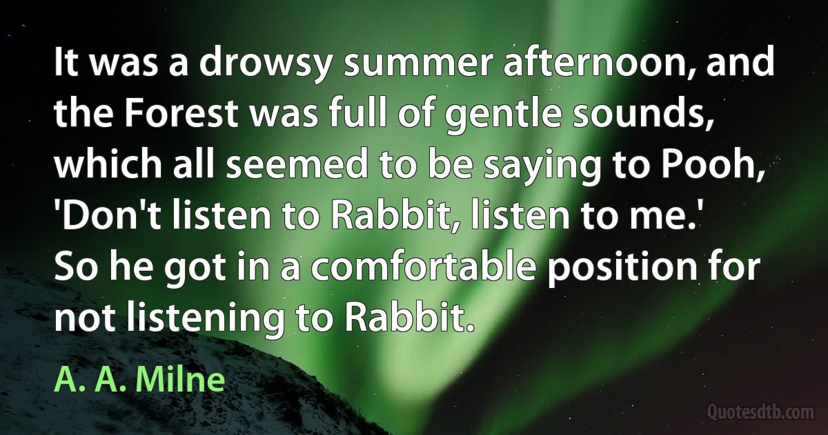 It was a drowsy summer afternoon, and the Forest was full of gentle sounds, which all seemed to be saying to Pooh, 'Don't listen to Rabbit, listen to me.' So he got in a comfortable position for not listening to Rabbit. (A. A. Milne)