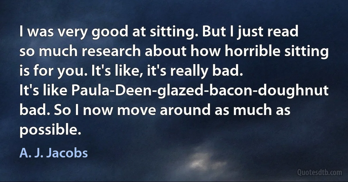 I was very good at sitting. But I just read so much research about how horrible sitting is for you. It's like, it's really bad. It's like Paula-Deen-glazed-bacon-doughnut bad. So I now move around as much as possible. (A. J. Jacobs)