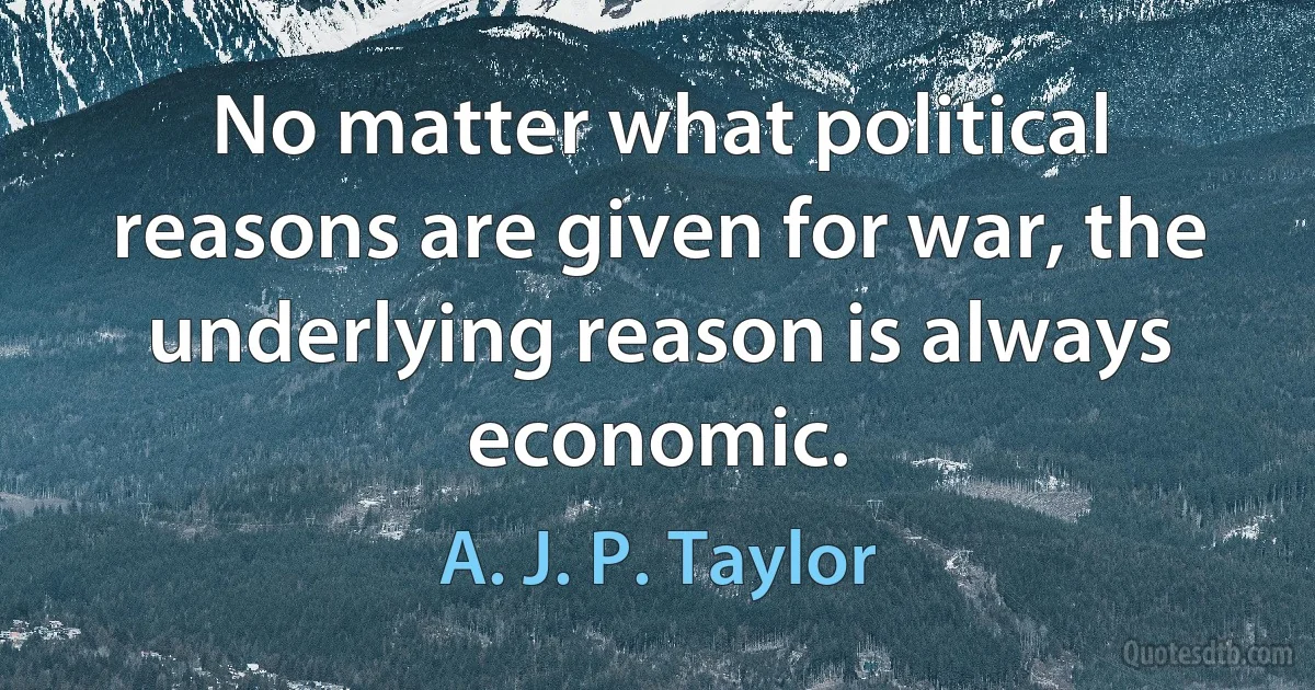 No matter what political reasons are given for war, the underlying reason is always economic. (A. J. P. Taylor)